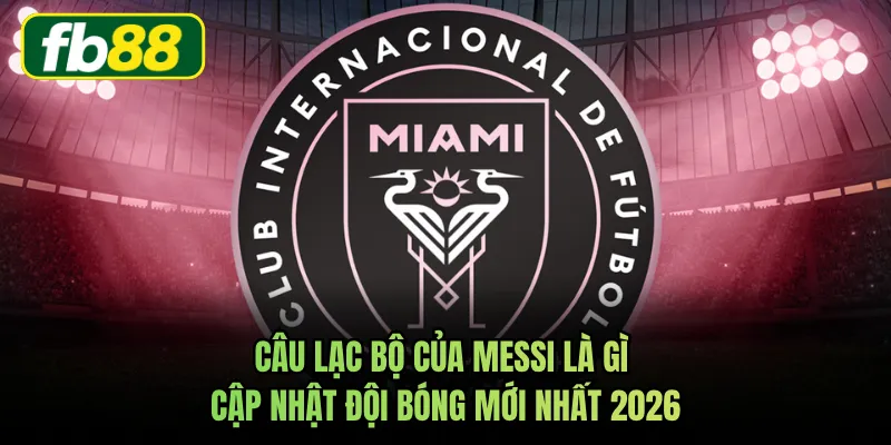 Câu Lạc Bộ Của Messi Là Gì Cập Nhật Đội Bóng Mới Nhất 2026